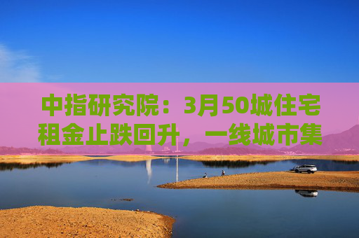 中指研究院：3月50城住宅租金止跌回升，一线城市集体上涨