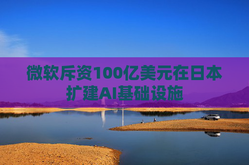微软斥资100亿美元在日本扩建AI基础设施