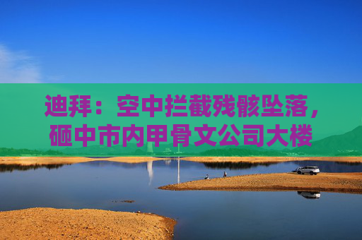 迪拜：空中拦截残骸坠落，砸中市内甲骨文公司大楼