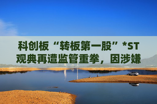 科创板“转板第一股”*ST观典再遭监管重拳，因涉嫌信披违规违法被证监会立案调查