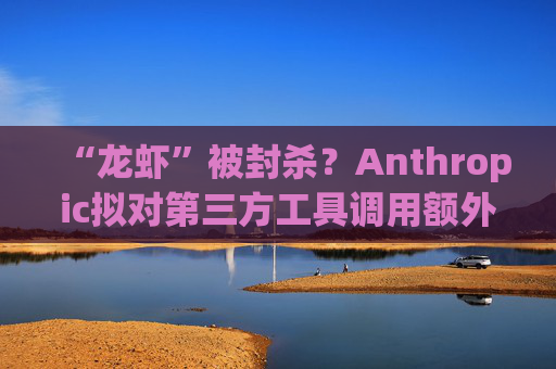“龙虾”被封杀？Anthropic拟对第三方工具调用额外收费