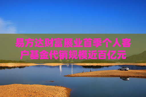 易方达财富展业首季个人客户基金代销规模近百亿元