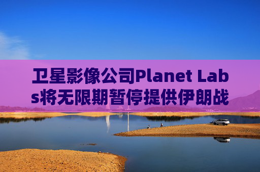 卫星影像公司Planet Labs将无限期暂停提供伊朗战区影像