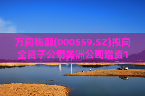 万向钱潮(000559.SZ)拟向全资子公司美洲公司增资1.2亿元，用于美洲公司增资其子公司泰国公司
