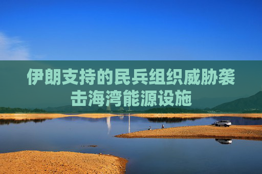 伊朗支持的民兵组织威胁袭击海湾能源设施