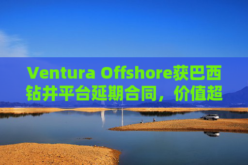 Ventura Offshore获巴西钻井平台延期合同，价值超6亿美元