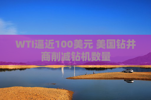 WTI逼近100美元 美国钻井商削减钻机数量 第1张 WTI逼近100美元 美国钻井商削减钻机数量 第1张
