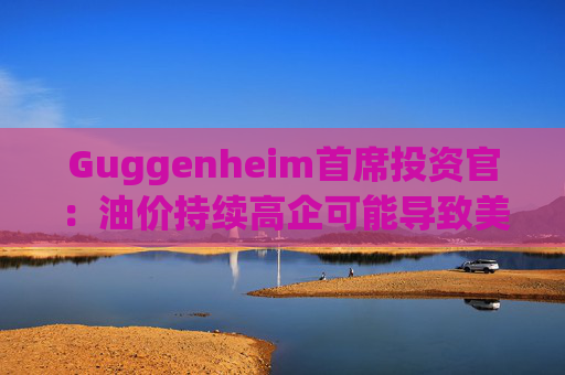 Guggenheim首席投资官：油价持续高企可能导致美国股市下跌10%