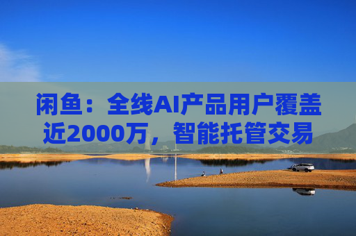 闲鱼：全线AI产品用户覆盖近2000万，智能托管交易额破4亿