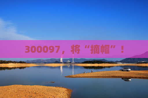 300097，将“摘帽”！