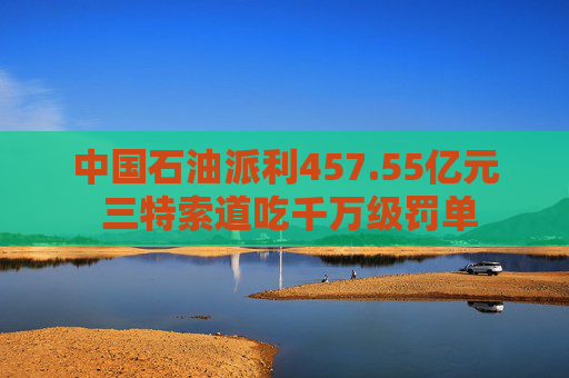 中国石油派利457.55亿元 三特索道吃千万级罚单