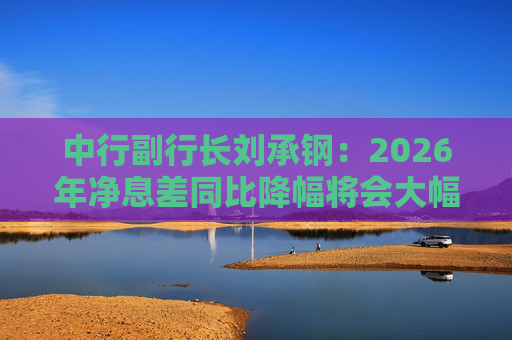中行副行长刘承钢：2026年净息差同比降幅将会大幅收窄，净利息收入有望实现正增长