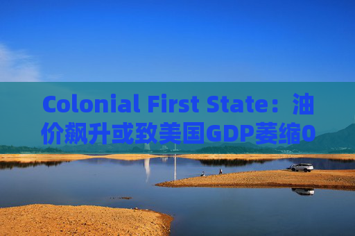 Colonial First State：油价飙升或致美国GDP萎缩0.5%  第1张