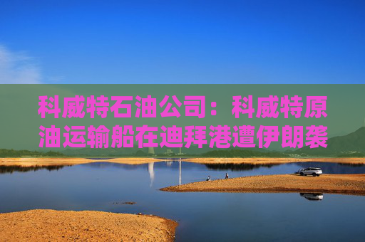 科威特石油公司：科威特原油运输船在迪拜港遭伊朗袭击
