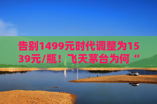 告别1499元时代调整为1539元/瓶！飞天茅台为何“逆市”涨价？