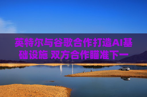 英特尔与谷歌合作打造AI基础设施 双方合作瞄准下一代云和AI计算系统