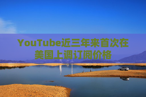 YouTube近三年来首次在美国上调订阅价格