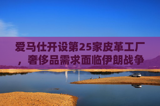 爱马仕开设第25家皮革工厂，奢侈品需求面临伊朗战争不确定性