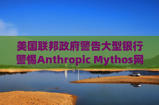 美国联邦政府警告大型银行警惕Anthropic Mythos网络威胁