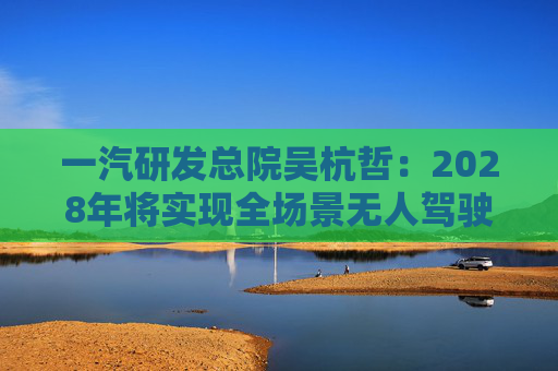 一汽研发总院吴杭哲：2028年将实现全场景无人驾驶