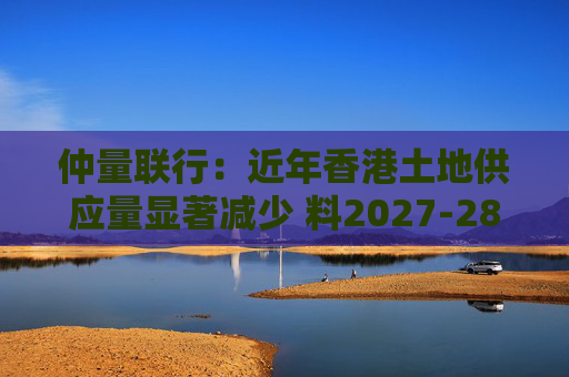 仲量联行：近年香港土地供应量显著减少 料2027-28年住宅新供应回落