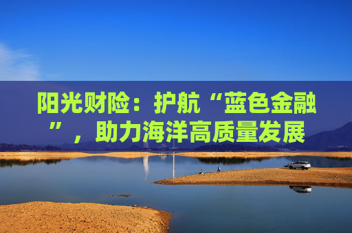 阳光财险：护航“蓝色金融”，助力海洋高质量发展