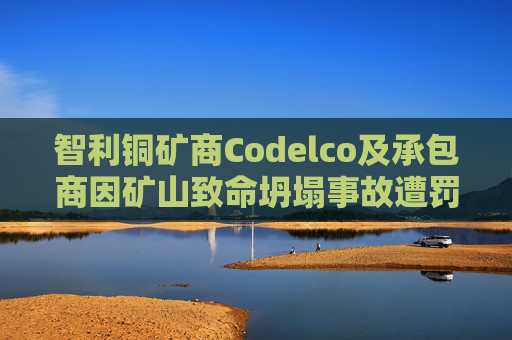 智利铜矿商Codelco及承包商因矿山致命坍塌事故遭罚款