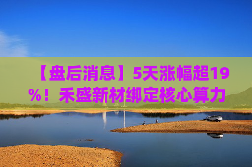 【盘后消息】5天涨幅超19%！禾盛新材绑定核心算力卡位AI Agent新时代  第1张