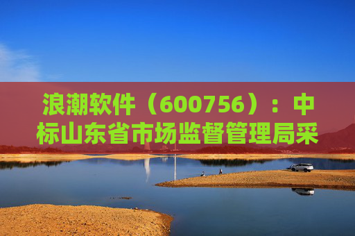 浪潮软件（600756）：中标山东省市场监督管理局采购项目，中标金额为179.80万元