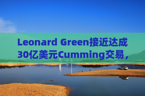 Leonard Green接近达成30亿美元Cumming交易，私募股权销售下降逾三分之一  第1张