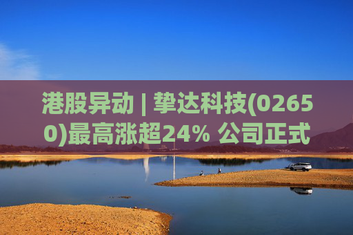 港股异动 | 挚达科技(02650)最高涨超24% 公司正式入通有望带来估值流通性双提升