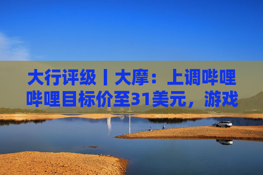 大行评级丨大摩：上调哔哩哔哩目标价至31美元，游戏业务将进入新上升周期  第1张