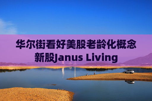 华尔街看好美股老龄化概念新股Janus Living 第1张 华尔街看好美股老龄化概念新股Janus Living 第1张