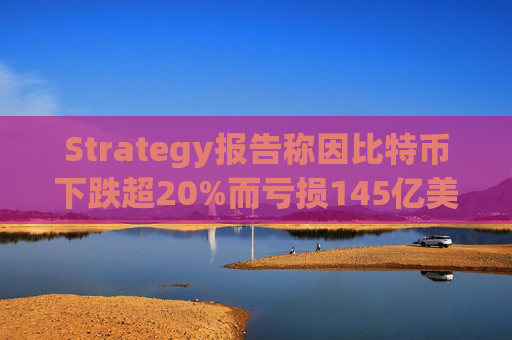Strategy报告称因比特币下跌超20%而亏损145亿美元 将继续增持并调整融资方式