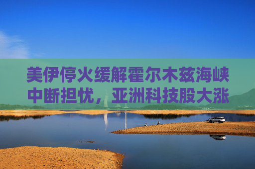 美伊停火缓解霍尔木兹海峡中断担忧，亚洲科技股大涨
