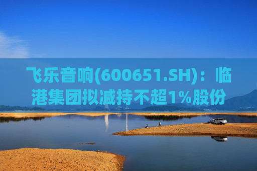 飞乐音响(600651.SH)：临港集团拟减持不超1%股份