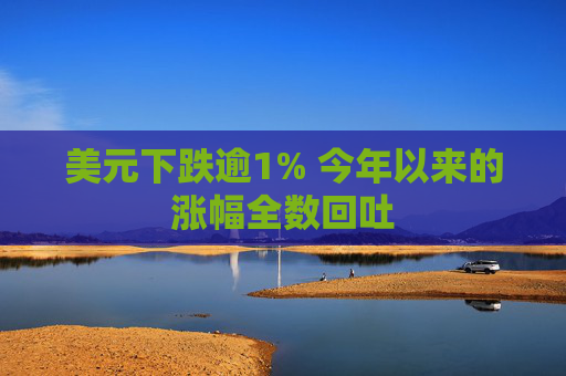 美元下跌逾1% 今年以来的涨幅全数回吐
