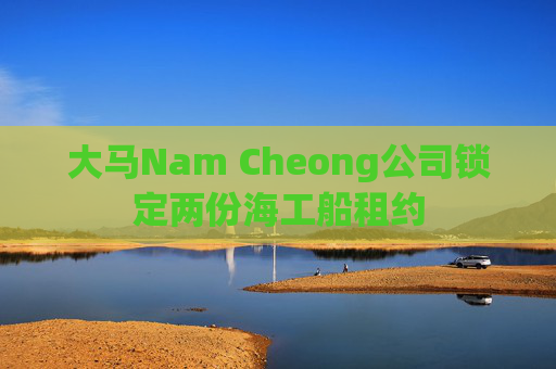 大马Nam Cheong公司锁定两份海工船租约