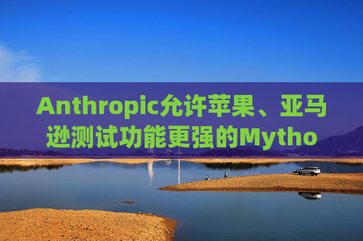 Anthropic允许苹果、亚马逊测试功能更强的Mythos模型