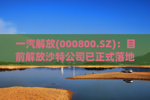 一汽解放(000800.SZ)：目前解放沙特公司已正式落地