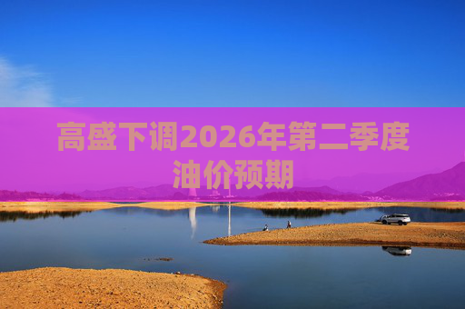 高盛下调2026年第二季度油价预期 第1张 高盛下调2026年第二季度油价预期 第1张