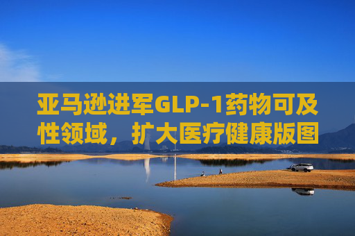 亚马逊进军GLP-1药物可及性领域，扩大医疗健康版图