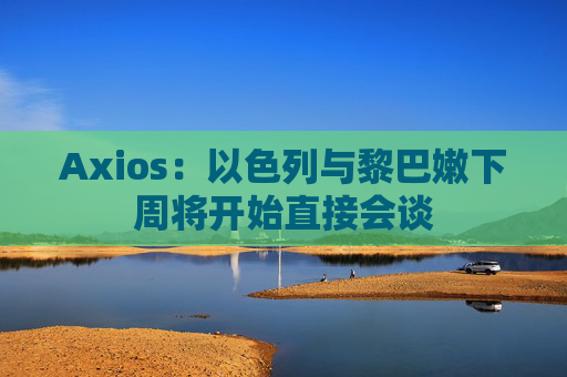 Axios：以色列与黎巴嫩下周将开始直接会谈