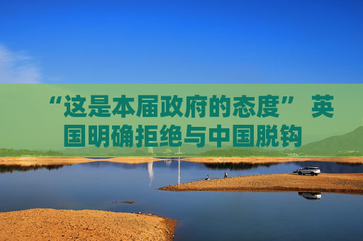 “这是本届政府的态度” 英国明确拒绝与中国脱钩