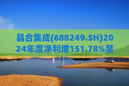 晶合集成(688249.SH)2024年度净利增151.78%至5.33亿元  拟10派1元
