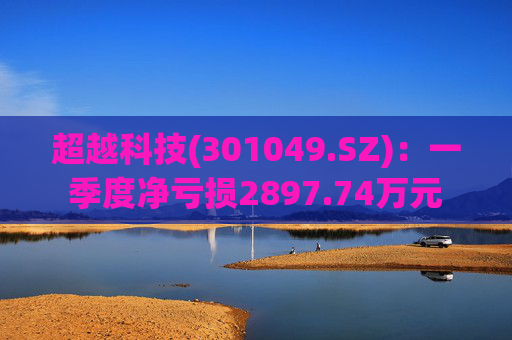 超越科技(301049.SZ):一季度净亏损2897.74万元