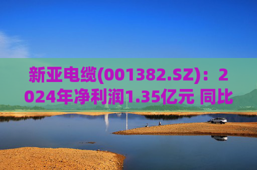 新亚电缆(001382.SZ)：2024年净利润1.35亿元 同比下降17.94%