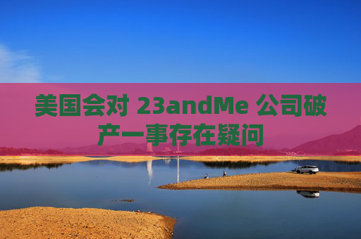 美国会对 23andMe 公司破产一事存在疑问