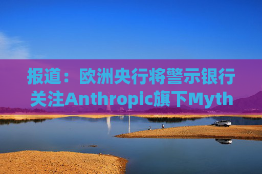 报道：欧洲央行将警示银行关注Anthropic旗下Mythos模型风险