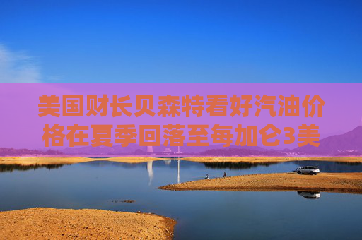 美国财长贝森特看好汽油价格在夏季回落至每加仑3美元